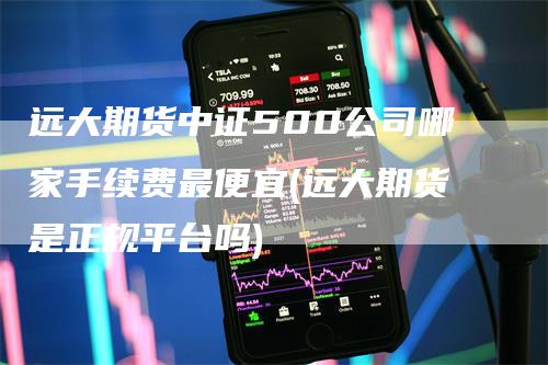 远大期货中证500公司哪家手续费最便宜(远大期货是正规平台吗)