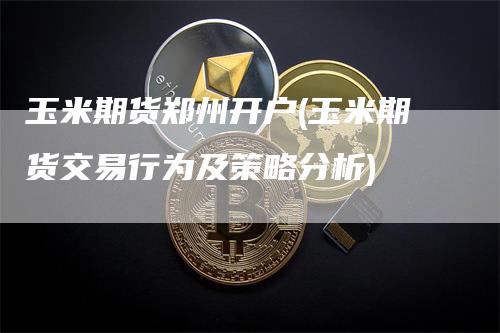 玉米期货郑州开户(玉米期货交易行为及策略分析)