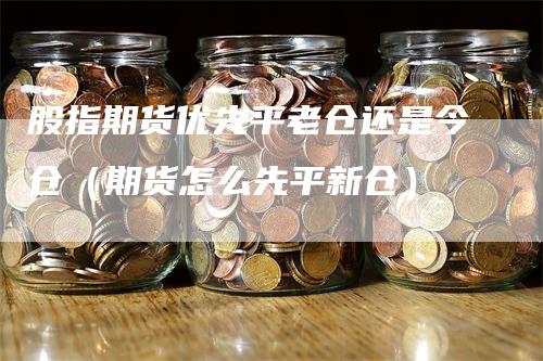 股指期货优先平老仓还是今仓（期货怎么先平新仓）