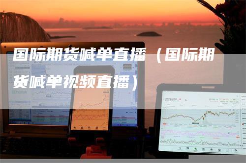 国际期货喊单直播（国际期货喊单视频直播）