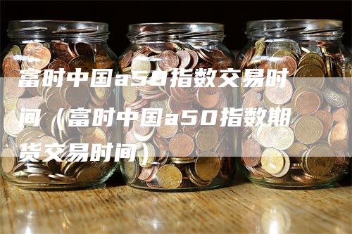 富时中国a50指数交易时间（富时中国a50指数期货交易时间）