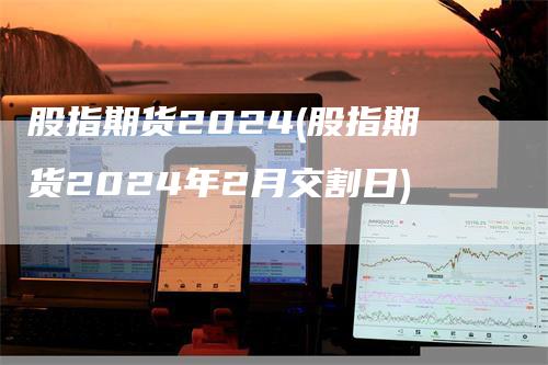 股指期货2024(股指期货2024年2月交割日)