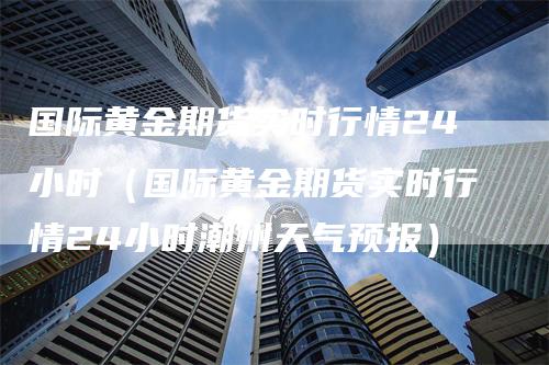 国际黄金期货实时行情24小时（国际黄金期货实时行情24小时潮州天气预报）