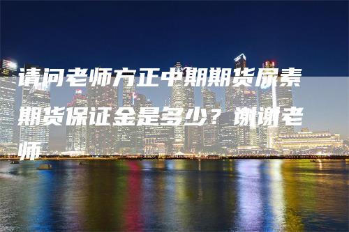 请问老师方正中期期货尿素期货保证金是多少？谢谢老师