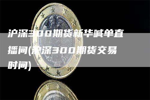 沪深300期货新华喊单直播间(沪深300期货交易时间)