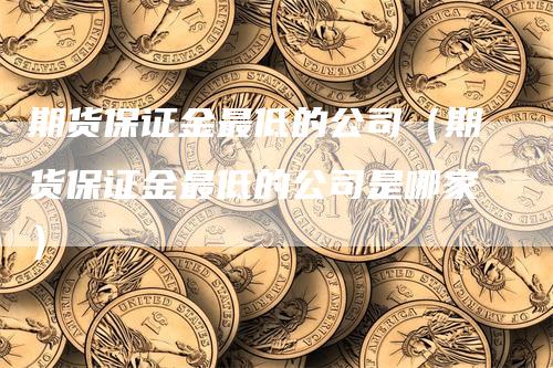 期货保证金最低的公司（期货保证金最低的公司是哪家）