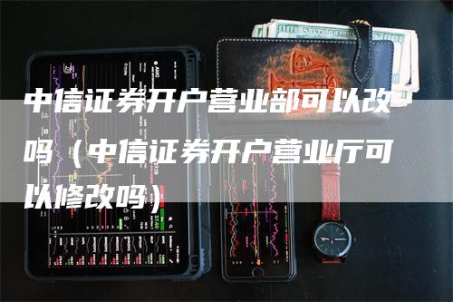 中信证券开户营业部可以改吗（中信证券开户营业厅可以修改吗）