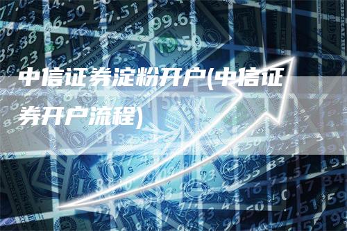 中信证券淀粉开户(中信证券开户流程)