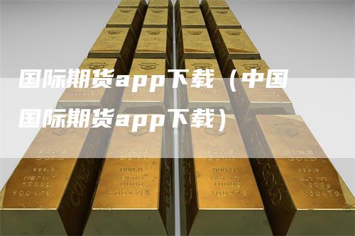 国际期货app下载（中国国际期货app下载）