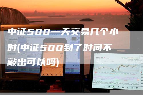 中证500一天交易几个小时(中证500到了时间不敲出可以吗)