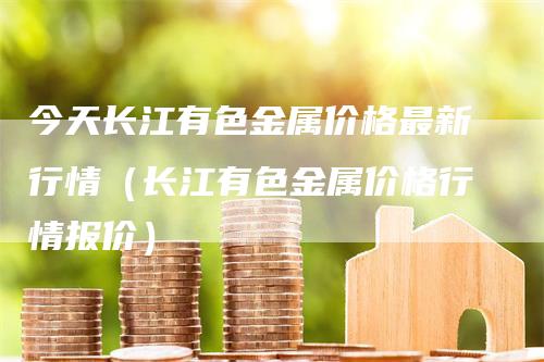 今天长江有色金属价格最新行情（长江有色金属价格行情报价）