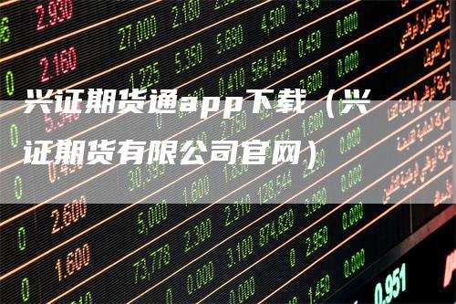 兴证期货通app下载（兴证期货有限公司官网）