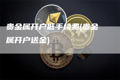 贵金属开户低手续费(贵金属开户送金)