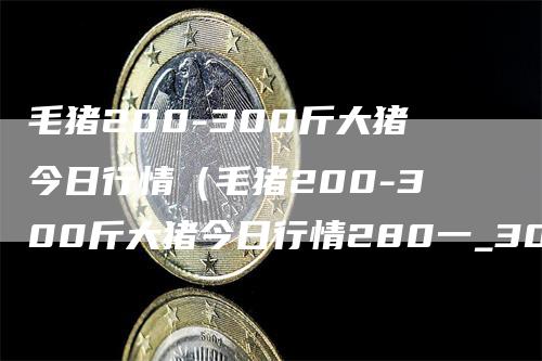 毛猪200-300斤大猪今日行情（毛猪200-300斤大猪今日行情280一_300多少钱一斤）