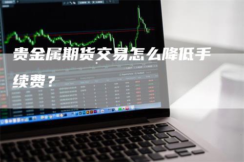 贵金属期货交易怎么降低手续费？