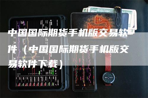 中国国际期货手机版交易软件（中国国际期货手机版交易软件下载）