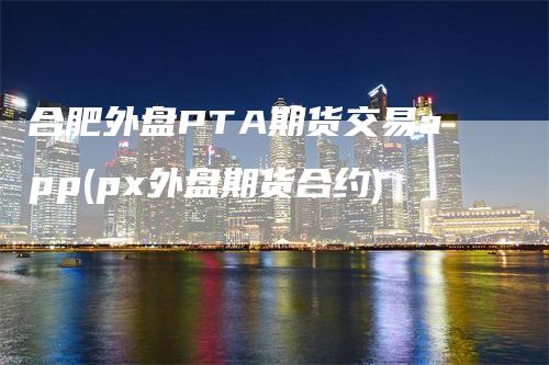 合肥外盘PTA期货交易app(px外盘期货合约)