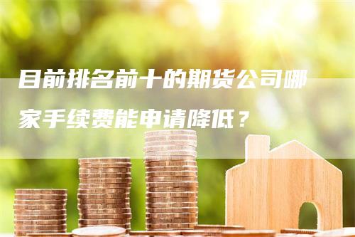 目前排名前十的期货公司哪家手续费能申请降低？