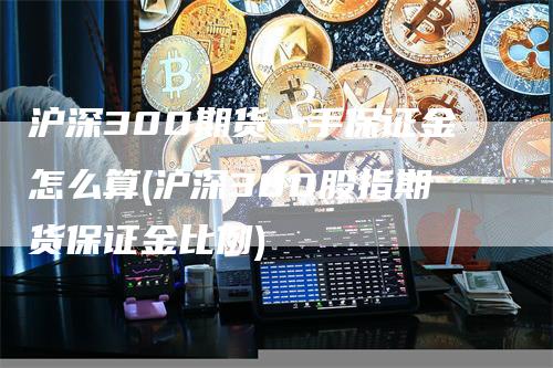 沪深300期货一手保证金怎么算(沪深300股指期货保证金比例)