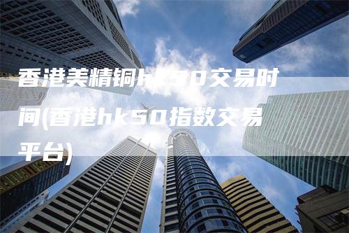 香港美精铜hk50交易时间(香港hk50指数交易平台)