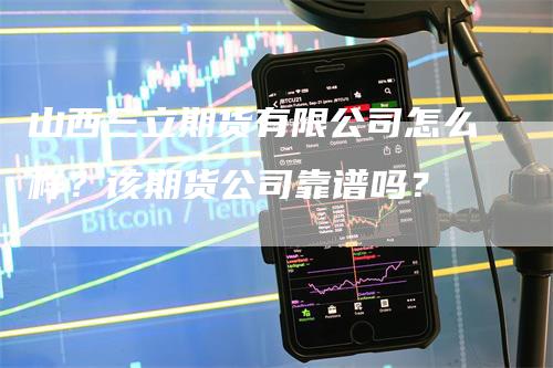 山西三立期货有限公司怎么样？该期货公司靠谱吗？