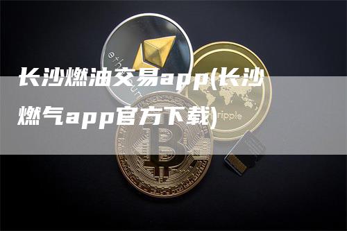 长沙燃油交易app(长沙燃气app官方下载)