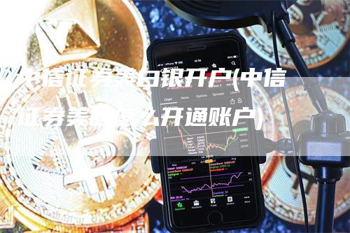 中信证券美白银开户(中信证券美股怎么开通账户)