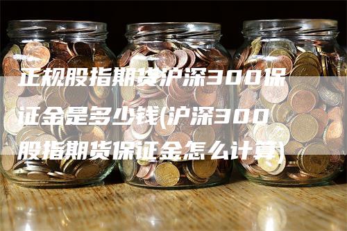 正规股指期货沪深300保证金是多少钱(沪深300股指期货保证金怎么计算)