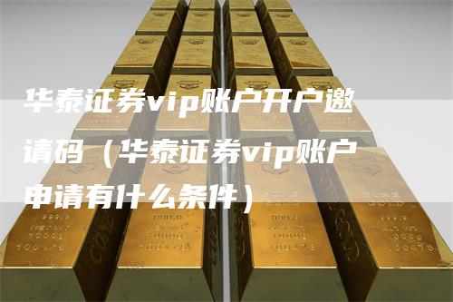 华泰证券vip账户开户邀请码（华泰证券vip账户申请有什么条件）