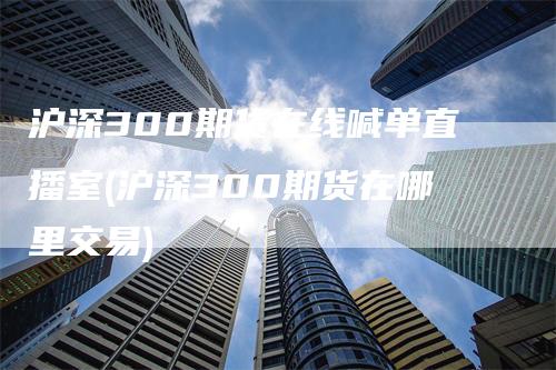 沪深300期货在线喊单直播室(沪深300期货在哪里交易)