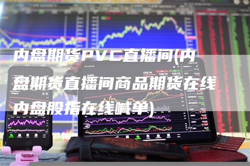 内盘期货PVC直播间(内盘期货直播间商品期货在线内盘股指在线喊单)