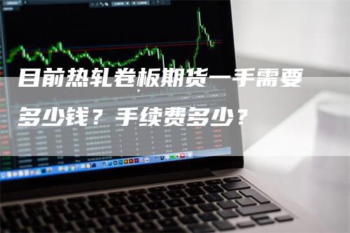 目前热轧卷板期货一手需要多少钱？手续费多少？