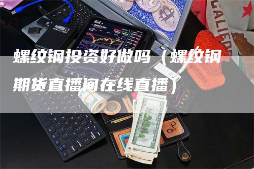 螺纹钢投资好做吗（螺纹钢期货直播间在线直播）