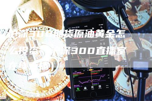 沪深300期货原油黄金怎么投资（沪深300直播室在线直播）