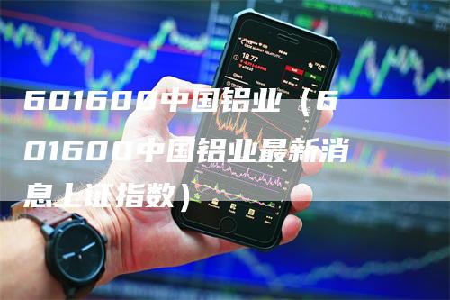 601600中国铝业（601600中国铝业最新消息上证指数）