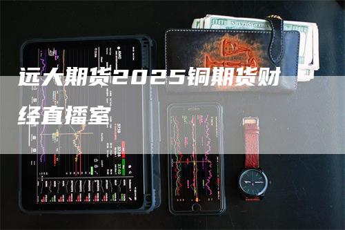 远大期货2025铜期货财经直播室