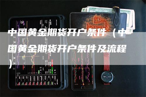 中国黄金期货开户条件（中国黄金期货开户条件及流程）