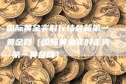 国际黄金实时行情最新第一黄金网（国际黄金实时走势 第一黄金网）