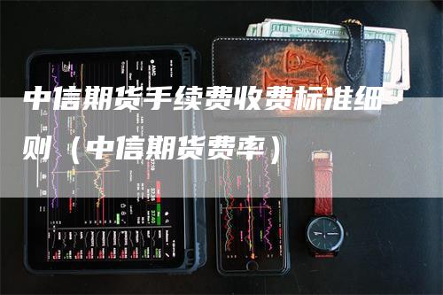 中信期货手续费收费标准细则（中信期货费率）