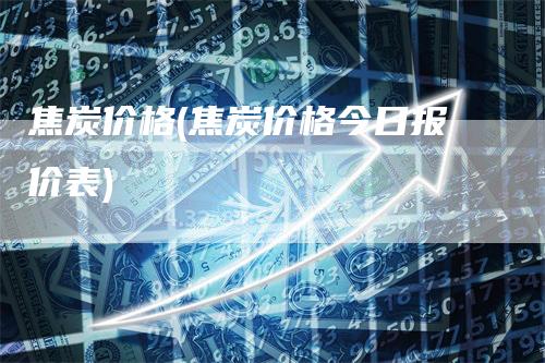 焦炭价格(焦炭价格今日报价表)