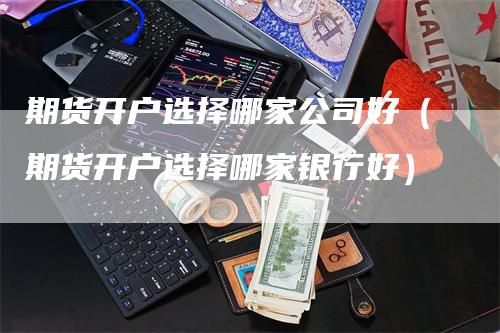 期货开户选择哪家公司好（期货开户选择哪家银行好）