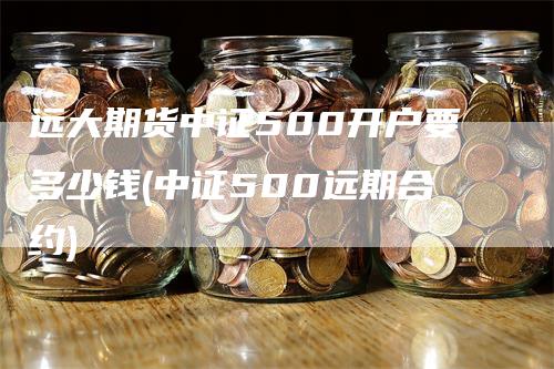 远大期货中证500开户要多少钱(中证500远期合约)