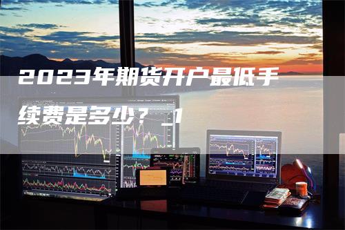 2023年期货开户最低手续费是多少？_1