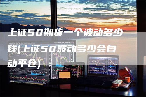 上证50期货一个波动多少钱(上证50波动多少会自动平仓)