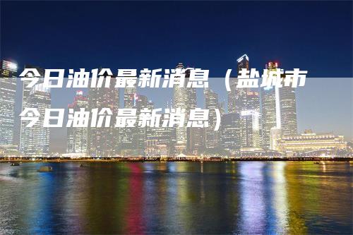 今日油价最新消息（盐城市今日油价最新消息）