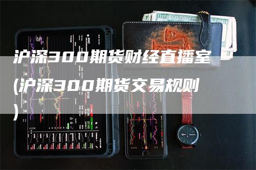 沪深300期货财经直播室(沪深300期货交易规则)