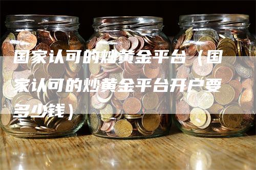 国家认可的炒黄金平台（国家认可的炒黄金平台开户要多少钱）