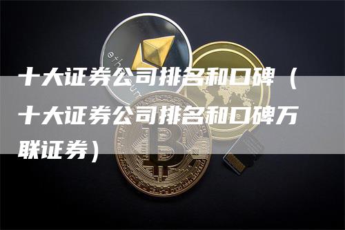 十大证券公司排名和口碑（十大证券公司排名和口碑万联证券）