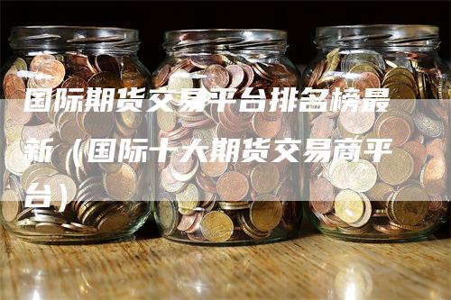 国际期货交易平台排名榜最新（国际十大期货交易商平台）