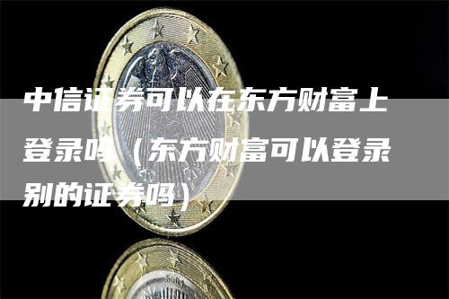 中信证券可以在东方财富上登录吗（东方财富可以登录别的证券吗）